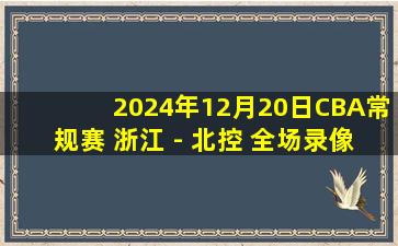 2024年12月20日CBA常规赛 浙江 - 北控 全场录像